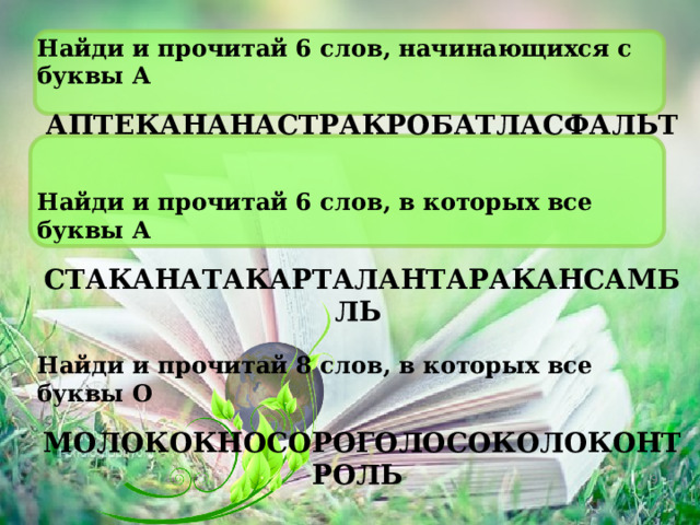 Найди и прочитай 6 слов, начинающихся с буквы А АПТЕКАНАНАСТРАКРОБАТЛАСФАЛЬТ  Найди и прочитай 6 слов, в которых все буквы А СТАКАНАТАКАРТАЛАНТАРАКАНСАМБЛЬ  Найди и прочитай 8 слов, в которых все буквы О МОЛОКОКНОСОРОГОЛОСОКОЛОКОНТРОЛЬ 