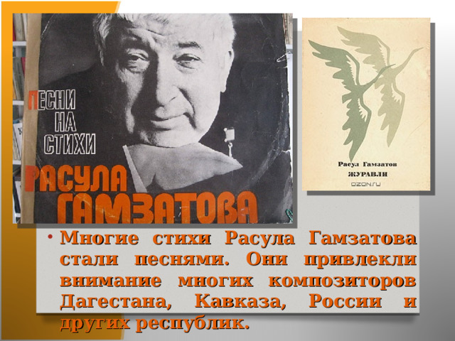 Многие стихи Расула Гамзатова стали песнями. Они привлекли внимание многих композиторов Дагестана, Кавказа, России и других республик. 