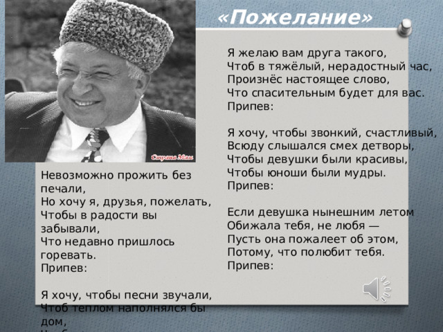 «Пожелание» Я желаю вам друга такого, Чтоб в тяжёлый, нерадостный час, Произнёс настоящее слово, Что спасительным будет для вас. Припев:   Я хочу, чтобы звонкий, счастливый, Всюду слышался смех детворы, Чтобы девушки были красивы, Чтобы юноши были мудры. Припев:   Если девушка нынешним летом Обижала тебя, не любя — Пусть она пожалеет об этом, Потому, что полюбит тебя. Припев:   Невозможно прожить без печали, Но хочу я, друзья, пожелать, Чтобы в радости вы забывали, Что недавно пришлось горевать. Припев:   Я хочу, чтобы песни звучали, Чтоб теплом наполнялся бы дом, Чтоб друг другу вы все пожелали, То, что я вам сейчас пожелал. 