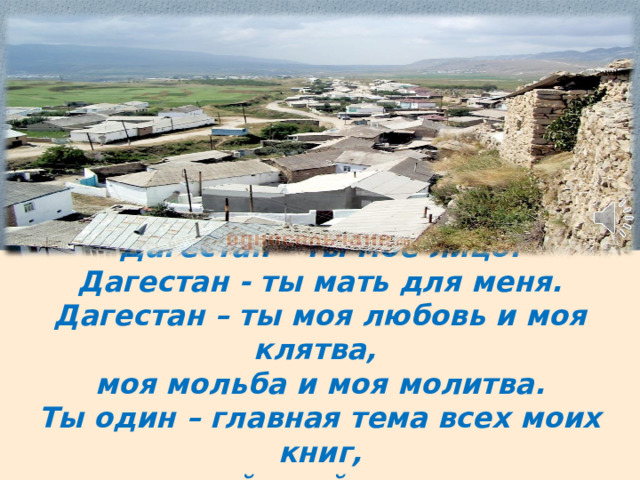 Дагестан – ты мое лицо.  Дагестан - ты мать для меня.  Дагестан – ты моя любовь и моя клятва,  моя мольба и моя молитва.  Ты один – главная тема всех моих книг,  всей моей жизни. 