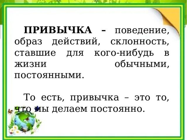  ПРИВЫЧКА – поведение, образ действий, склонность, ставшие для кого-нибудь в жизни обычными, постоянными.  То есть, привычка – это то, что мы делаем постоянно. 