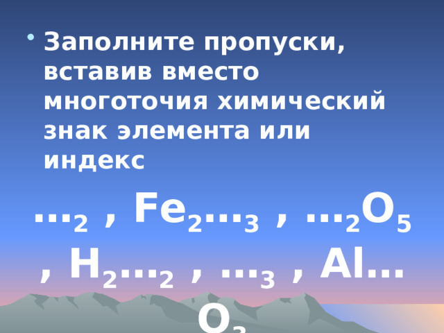 Заполните пропуски, вставив вместо многоточия химический знак элемента или индекс … 2 , Fe 2 … 3 , … 2 O 5 , H 2 … 2 , … 3 , Al…O 3 