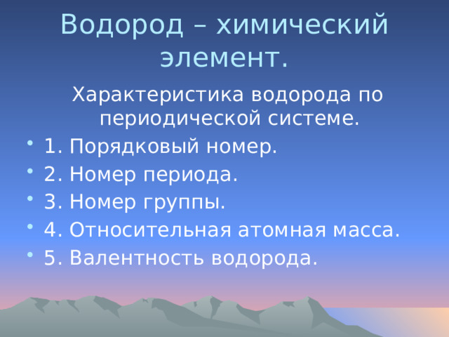 Водород – химический элемент.  Характеристика водорода по периодической системе. 1. Порядковый номер. 2. Номер периода. 3. Номер группы. 4. Относительная атомная масса. 5. Валентность водорода. 