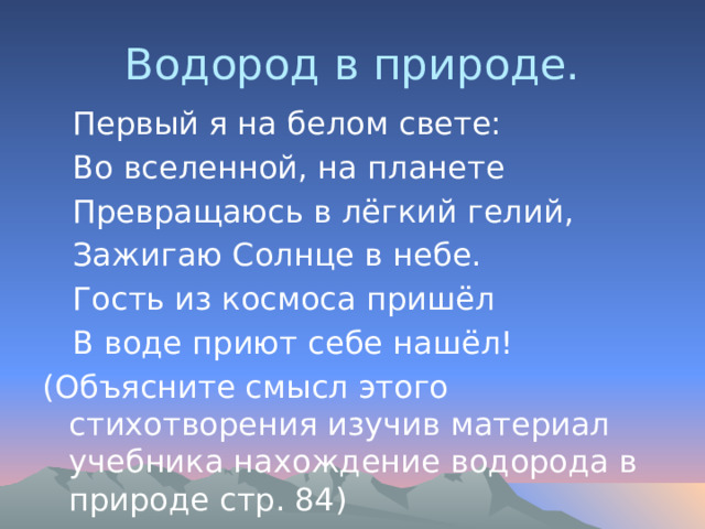 Водород в природе.  Первый я на белом свете:  Во вселенной, на планете  Превращаюсь в лёгкий гелий,  Зажигаю Солнце в небе.  Гость из космоса пришёл  В воде приют себе нашёл! (Объясните смысл этого стихотворения изучив материал учебника нахождение водорода в природе стр. 84) 