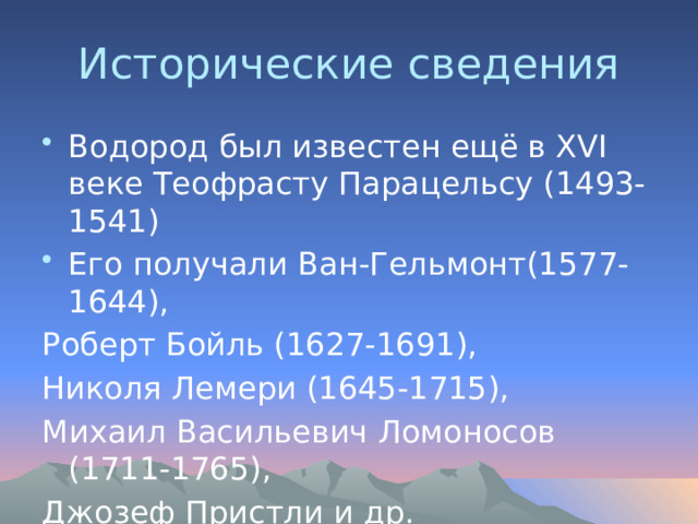 Исторические сведения Водород был известен ещё в XVI веке Теофрасту Парацельсу (1493-1541) Его получали Ван-Гельмонт(1577-1644), Роберт Бойль (1627-1691), Николя Лемери (1645-1715), Михаил Васильевич Ломоносов (1711-1765), Джозеф Пристли и др. 
