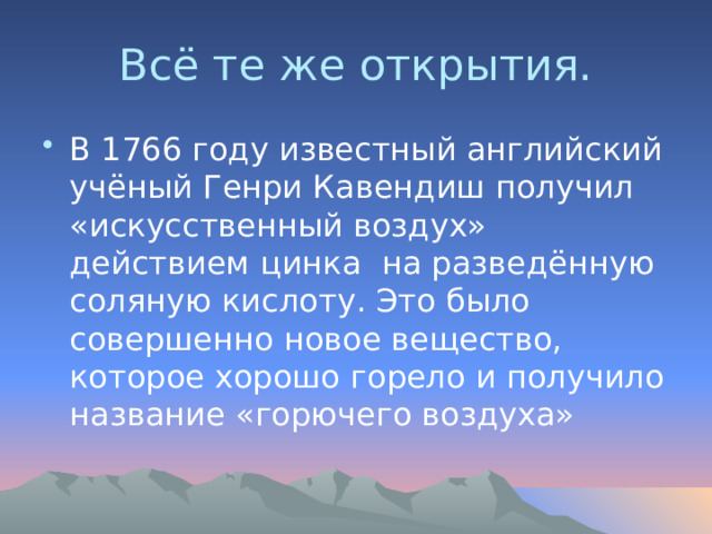 Всё те же открытия. В 1766 году известный английский учёный Генри Кавендиш получил «искусственный воздух» действием цинка на разведённую соляную кислоту. Это было совершенно новое вещество, которое хорошо горело и получило название «горючего воздуха» 