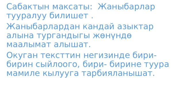 Сабактын максаты: Жаныбарлар тууралуу билишет . Жаныбарлардан кандай азыктар алына тургандыгы жөнүндө маалымат алышат. Окуган тексттин негизинде бири- бирин сыйлоого, бири- бирине туура мамиле кылууга тарбияланышат. 