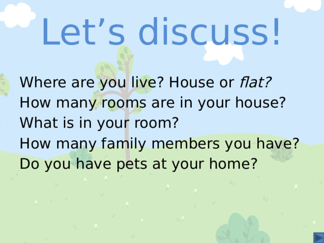 Let’s discuss! Where are you live? House or flat? How many rooms are in your house? What is in your room? How many family members you have? Do you have pets at your home? 