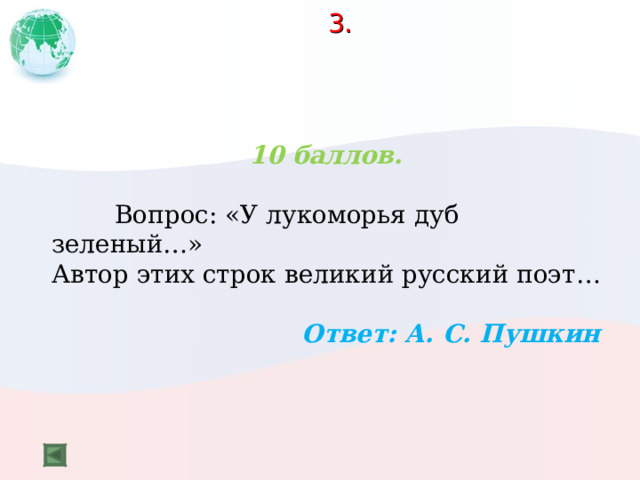  3.    10 баллов.   Вопрос: «У лукоморья дуб зеленый…» Автор этих строк великий русский поэт…  Ответ: А. С. Пушкин 