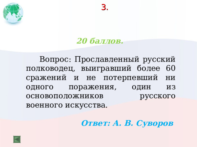 3.    20 баллов.   Вопрос: Прославленный русский полководец, выигравший более 60 сражений и не потерпевший ни одного поражения, один из основоположников русского военного искусства.  Ответ: А. В. Суворов  