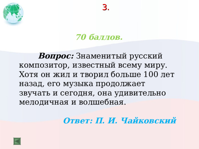 3.   70 баллов.   Вопрос: Знаменитый русский композитор, известный всему миру. Хотя он жил и творил больше 100 лет назад, его музыка продолжает звучать и сегодня, она удивительно мелодичная и волшебная.  Ответ: П. И. Чайковский 