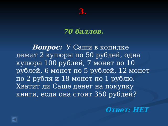 3.   70 баллов.   Вопрос: У Саши в копилке лежат 2 купюры по 50 рублей, одна купюра 100 рублей, 7 монет по 10 рублей, 6 монет по 5 рублей, 12 монет по 2 рубля и 18 монет по 1 рублю. Хватит ли Саше денег на покупку книги, если она стоит 350 рублей?  Ответ: НЕТ 