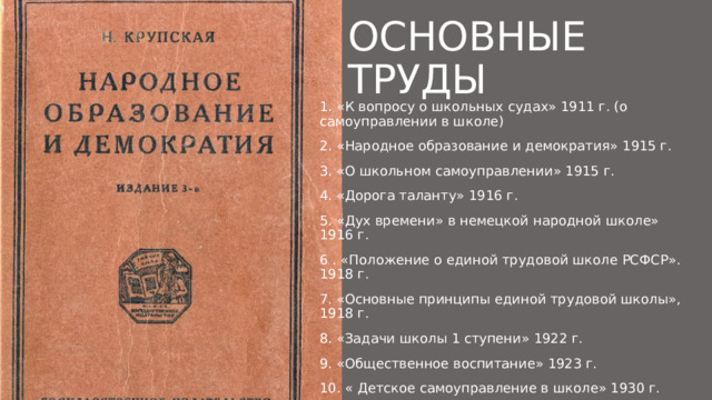 Основные труды 1. «К вопросу о школьных судах» 1911 г. (о самоуправлении в школе) 2. «Народное образование и демократия» 1915 г. 3. «О школьном самоуправлении» 1915 г. 4. «Дорога таланту» 1916 г. 5. «Дух времени» в немецкой народной школе» 1916 г. 6 . «Положение о единой трудовой школе РСФСР». 1918 г. 7. «Основные принципы единой трудовой школы», 1918 г. 8. «Задачи школы 1 ступени» 1922 г. 9. «Общественное воспитание» 1923 г. 10. « Детское самоуправление в школе» 1930 г. 11. Крупская - Педагогические сочинения в десяти томах 1957-1963 гг. 