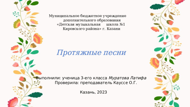 Муниципальное бюджетное учреждение  дополнительного образования  «Детская музыкальная школа №1  Кировского района» г. Казани    Протяжные песни    Выполнили: ученица 3-его класса Муратова Латифа  Проверила: преподаватель Кауссе О.Г.  Казань, 2023 