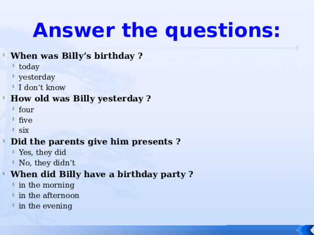 Answer the questions: When was Billy’s birthday ? today yesterday I don’t know today yesterday I don’t know How old was Billy yesterday ? four five six four five six Did the parents give him presents ? Yes, they did No, they didn’t Yes, they did No, they didn’t When did Billy have a birthday party ? in the morning in the afternoon in the evening in the morning in the afternoon in the evening 