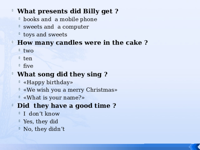 What presents did Billy get ? books and a mobile phone sweets and a computer toys and sweets books and a mobile phone sweets and a computer toys and sweets How many candles were in the cake ? two ten five two ten five What song did they sing ? «Happy birthday» «We wish you a merry Christmas» «What is your name?» «Happy birthday» «We wish you a merry Christmas» «What is your name?» Did they have a good time ? I don’t know Yes, they did No, they didn’t I don’t know Yes, they did No, they didn’t 