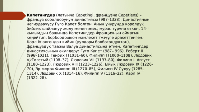 Капетингдер  (латынча Capetingi, французча Capetiens) – француз королдорунун династиясы (987–1328). Династиянын негиздөөчүсү Гуго Капет болгон. Анын учурунда королдук бийлик шайлануу жолу менен эмес, мурас түрүнө өткөн. 14-кылымдын башында Капетингдер Франциянын аймагын кеңейтип, борбордошкон мамлекет түзүүгө аракеттенген. Карл IV өлгөндөн кийин (уулдары болбогондуктан), француздук таажы Валуа династиясына өткөн. Капетингдер династиясынын өкүлдөрү: Гуго Капет (987– 996), Роберт II (996–1031), Генрих I (1031–60), Филипп I (1060–1108), Людовик VI Толстый (1108–37), Людовик VII (1137–80), Филипп II Август (1180–1223), Людовик VIII (1223–1226), Ыйык Людовик IX (1226–70), Эр жүрөк Филипп III (1270–85), Филипп IV Сулуу (1285–1314), Людовик X (1314–16), Филипп V (1316–22), Карл IV (1322–28). 