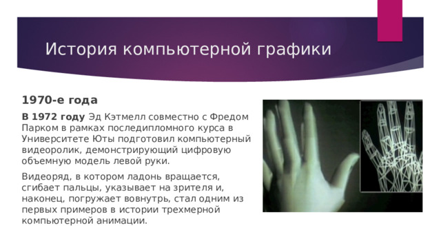 История компьютерной графики 1970-е года В 1972 году Эд Кэтмелл совместно с Фредом Парком в рамках последипломного курса в Университете Юты подготовил компьютерный видеоролик, демонстрирующий цифровую объемную модель левой руки. Видеоряд, в котором ладонь вращается, сгибает пальцы, указывает на зрителя и, наконец, погружает вовнутрь, стал одним из первых примеров в истории трехмерной компьютерной анимации. 