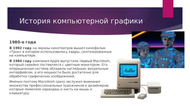 История компьютерной графики 1980-е года В 1982 году на экраны кинотеатров вышел кинофильм «Трон» в котором использовались кадры, синтезированные на компьютере. В 1984 году компания Apple выпустила первый Macintosh, который серийно поставлялся с цветным монитором. Его операционная система обладала наглядным, визуальным интерфейсом, а его мощности было достаточно для обработки графических изображений. Именно поэтому Macintosh сразу заслужил внимание множества профессиональных художников и дизайнеров, которые поменяли карандаш и кисть на мышь и клавиатуру. 