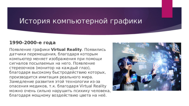 История компьютерной графики 1990-2000-е года Появление графики Virtual Reality . Появились датчики перемещения, благодаря которым компьютер меняет изображения при помощи сигналов посылаемых на него. Появление стереоочков (монитор на каждый глаз), благодаря высокому быстродействию которых, производится имитация реального мира. Замедление развития этой технологии из-за опасения медиков, т.к. благодаря Virtual Reality можно очень сильно нарушить психику человека, благодаря мощному воздействию цвета на неё. 