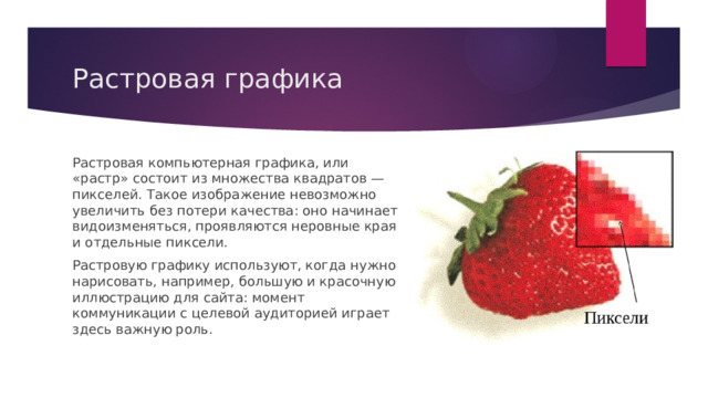 Растровая графика Растровая компьютерная графика, или «растр» состоит из множества квадратов — пикселей. Такое изображение невозможно увеличить без потери качества: оно начинает видоизменяться, проявляются неровные края и отдельные пиксели. Растровую графику используют, когда нужно нарисовать, например, большую и красочную иллюстрацию для сайта: момент коммуникации с целевой аудиторией играет здесь важную роль. 