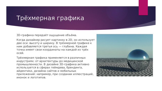 Трёхмерная графика 3D-графика передаёт ощущение объёма. Когда дизайнер рисует картинку в 2D, он использует две оси: высоту и ширину. В трёхмерной графике к ним добавляется третья ось — глубина. Каждая точка имеет свои координаты на каждой из трёх осей. Трёхмерная графика применяется в различных индустриях: от архитектуры до медицинской промышленности. В дизайне 3D-графика активно используется в сферах геймдева, брендинга, айдентики, дизайна сайтов и мобильных приложений: например, при создании иллюстраций, иконок и логотипов. 