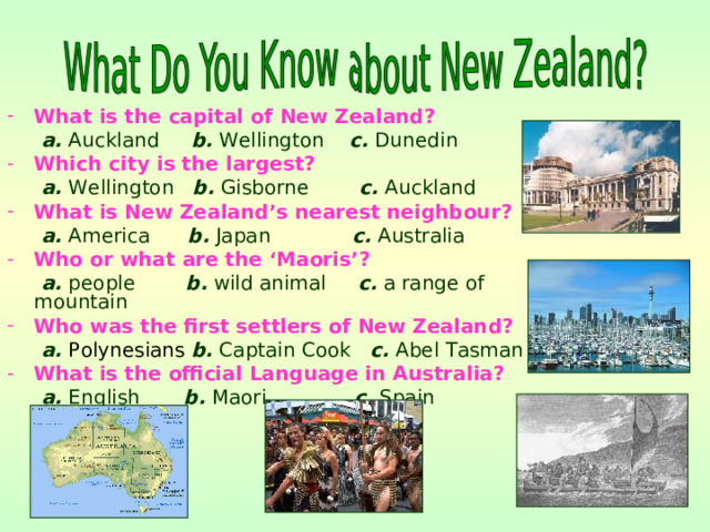 What is the capital of New Zealand?  a. Auckland b. Wellington c. Dunedin Which city is the largest?  a. Wellington b. Gisborne c. Auckland What is New Zealand’s nearest neighbour?  a. America b. Japan c. Australia Who or what are the ‘Maoris’?  a. people b. wild animal c. a range of mountain Who was the first settlers of New Zealand?  a.  Polynesians  b. Captain Cook c. Abel Tasman What is the official Language in Australia?   a. English b. Maori c. Spain 