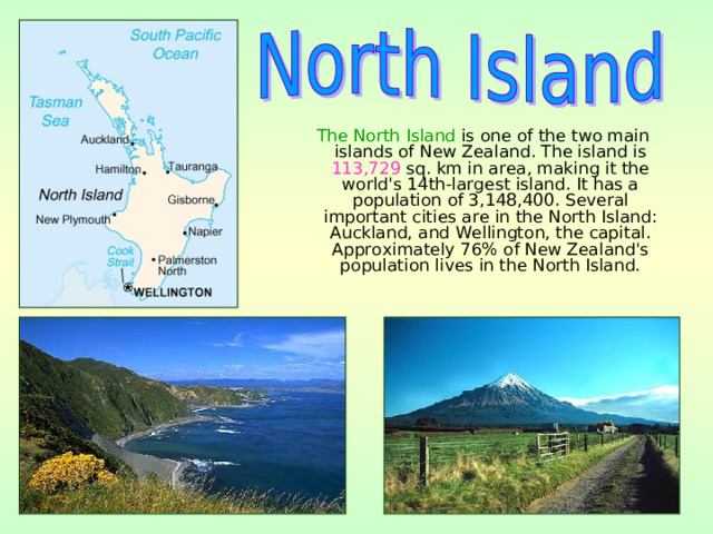  The North Island is one of the two main islands of New Zealand. The island is 113,729 sq. km in area, making it the world's 14th-largest island. It has a population of 3,148,400. Several important cities are in the North Island: Auckland, and Wellington, the capital. Approximately 76% of New Zealand's population lives in the North Island. 