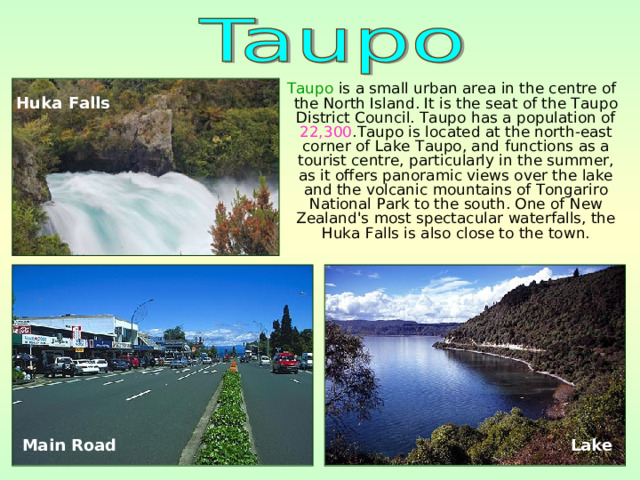  Taupo is a small urban area in the centre of the North Island. It is the seat of the Taupo District Council. Taupo has a population of 22,300 .Taupo is located at the north-east corner of Lake Taupo, and functions as a tourist centre, particularly in the summer, as it offers panoramic views over the lake and the volcanic mountains of Tongariro National Park to the south. One of New Zealand's most spectacular waterfalls, the Huka Falls is also close to the town. Huka Falls  Main Road  Lake 