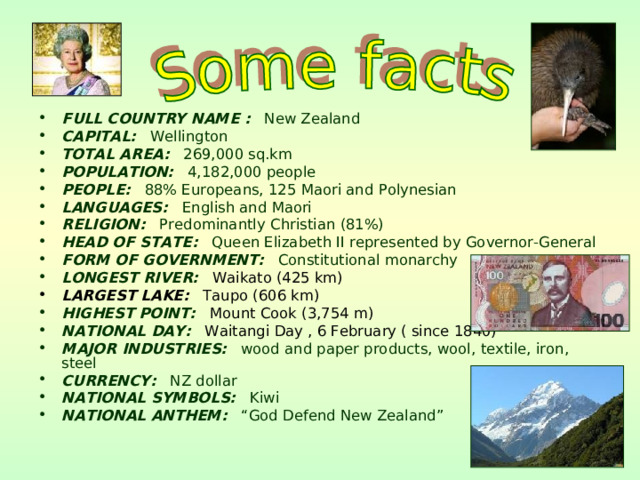 FULL COUNTRY NAME : New Zealand CAPITAL: Wellington TOTAL AREA: 269,000 sq.km POPULATION: 4,182,000 people PEOPLE: 88% Europeans, 125 Maori and Polynesian LANGUAGES: English and Maori RELIGION: Predominantly Christian (81%) HEAD OF STATE: Queen Elizabeth II represented by Governor-General FORM OF G O VERNMENT : Constitutional monarchy LONGEST RIVER:  Waikato  (425 km) LARGEST LAKE: Taupo (606 km) HIGHEST POINT:  Mount Cook  (3,754 m) NATIONAL DAY:  Waitangi Day , 6 February ( since 1840) MAJOR INDUSTRIES: wood and paper products, wool, textile, iron, steel CURRENCY: NZ dollar NATIONAL SYMBOLS: Kiwi NATIONAL ANTHEM: “God Defend New Zealand”  