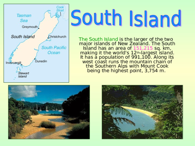  The South Island is the larger of the two major islands of New Zealand. The South Island has an area of 151,215  sq. km, making it the world's 12 th -largest island. It has a population of 991,100. Along its west coast runs the mountain chain of the Southern Alps with Mount Cook being the highest point, 3,754 m. 