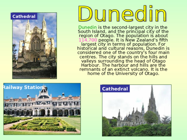 Cathedral  Dunedin is the second-largest city in the South Island, and the principal city of the region of Otago. The population is about 114,700 people. It is New Zealand's fifth largest city in terms of population. For historical and cultural reasons, Dunedin is considered one of the country's four main centres. The city stands on the hills and valleys surrounding the head of Otago Harbour. The harbour and hills are the remnants of an extinct volcano. It is the home of the University of Otago. Railway Station Cathedral 