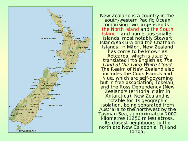  New Zealand is a country in the south-western Pacific Ocean comprising two large islands – the North Island and the South Island – and numerous smaller islands, most notably Stewart Island/Rakiura and the Chatham Islands. In Māori, New Zealand has come to be known as Aotearoa, which is usually translated into English as The Land of the Long White Cloud . The Realm of New Zealand also includes the Cook Islands and Niue, which are self-governing but in free association; Tokelau; and the Ross Dependency (New Zealand's territorial claim in Antarctica). New Zealand is notable for its geographic isolation, being separated from Australia to the northwest by the Tasman Sea, approximately 2000 kilometres (1250 miles) across. Its closest neighbours to the north are New Caledonia, Fiji and Tonga.  