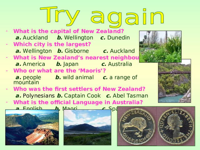 What is the capital of New Zealand?  a. Auckland b. Wellington c. Dunedin Which city is the largest?  a. Wellington b. Gisborne c. Auckland What is New Zealand’s nearest neighbour?  a. America b. Japan c. Australia Who or what are the ‘Maoris’?  a. people b. wild animal c. a range of mountain Who was the first settlers of New Zealand?  a.  Polynesians  b. Captain Cook c. Abel Tasman What is the official Language in Australia?   a. English b. Maori c. Spain 