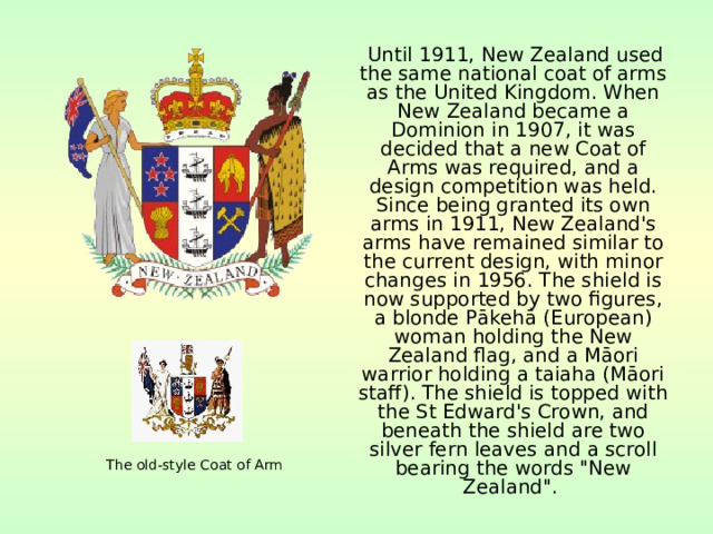 Until 1911, New Zealand used the same national coat of arms as the United Kingdom. When New Zealand became a Dominion in 1907, it was decided that a new Coat of Arms was required, and a design competition was held. Since being granted its own arms in 1911, New Zealand's arms have remained similar to the current design, with minor changes in 1956. The shield is now supported by two figures, a blonde Pākehā (European) woman holding the New Zealand flag, and a Māori warrior holding a taiaha (Māori staff). The shield is topped with the St Edward's Crown, and beneath the shield are two silver fern leaves and a scroll bearing the words 