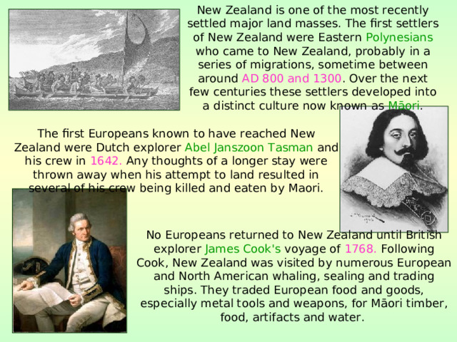 New Zealand is one of the most recently settled major land masses. The first settlers of New Zealand were Eastern Polynesians who came to New Zealand, probably in a series of migrations, sometime between around AD 800 and 1300 . Over the next few centuries these settlers developed into a distinct culture now known as Māori . The first Europeans known to have reached New Zealand were Dutch explorer Abel Janszoon Tasman and his crew in 1642. Any thoughts of a longer stay were thrown away when his attempt to land resulted in several of his crew being killed and eaten by Maori. No Europeans returned to New Zealand until British explorer James Cook's voyage of 1768. Following Cook, New Zealand was visited by numerous European and North American whaling, sealing and trading ships. They traded European food and goods, especially metal tools and weapons, for Māori timber, food, artifacts and water.  