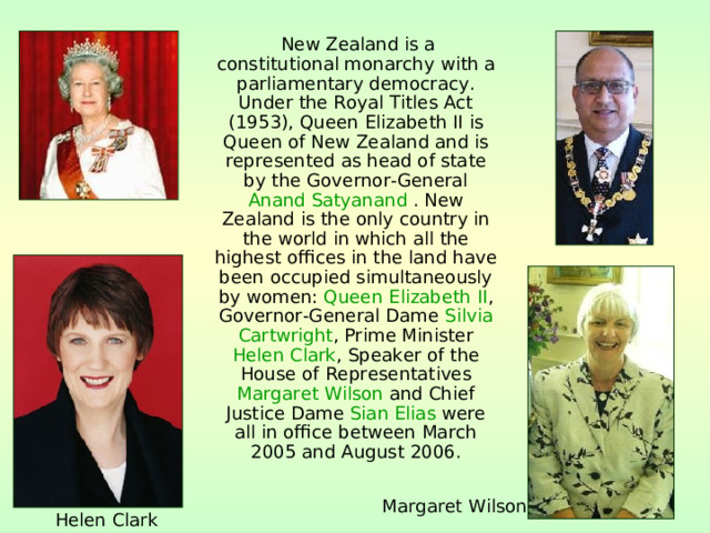  New Zealand is a constitutional monarchy with a parliamentary democracy . Under the Royal Titles Act ( 1953 ), Queen Elizabeth II is Queen of New Zealand and is represented as head of state by the Governor-General Anand Satyanand  . New Zealand is the only country in the world in which all the highest offices in the land have been occupied simultaneously by women: Queen Elizabeth II , Governor-General Dame Silvia Cartwright , Prime Minister Helen Clark , Speaker of the House of Representatives Margaret Wilson and Chief Justice Dame Sian Elias were all in office between March 2005 and August 2006 . Margaret Wilson Helen Clark 