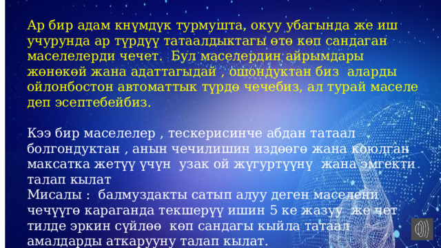 Ар бир адам кнүмдүк турмушта, окуу убагында же иш учурунда ар түрдүү татаалдыктагы өтө көп сандаган маселелерди чечет. Бул маселердин айрымдары жөнөкөй жана адаттагыдай , ошондуктан биз аларды ойлонбостон автоматтык түрдө чечебиз, ал турай маселе деп эсептебейбиз. Кээ бир маселелер , тескерисинче абдан татаал болгондуктан , анын чечилишин издөөгө жана коюлган максатка жетүү үчүн узак ой жүгуртүүнү жана эмгекти талап кылат Мисалы : балмуздакты сатып алуу деген маселени чечүүгө караганда текшерүү ишин 5 ке жазуу же чет тилде эркин сүйлөө көп сандагы кыйла татаал амалдарды аткарууну талап кылат. 