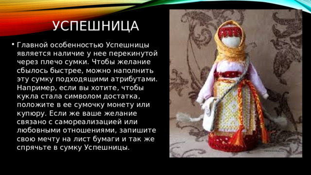 УспешницА Главной особенностью Успешницы является наличие у нее перекинутой через плечо сумки. Чтобы желание сбылось быстрее, можно наполнить эту сумку подходящими атрибутами. Например, если вы хотите, чтобы кукла стала символом достатка, положите в ее сумочку монету или купюру. Если же ваше желание связано с самореализацией или любовными отношениями, запишите свою мечту на лист бумаги и так же спрячьте в сумку  Успешницы. 