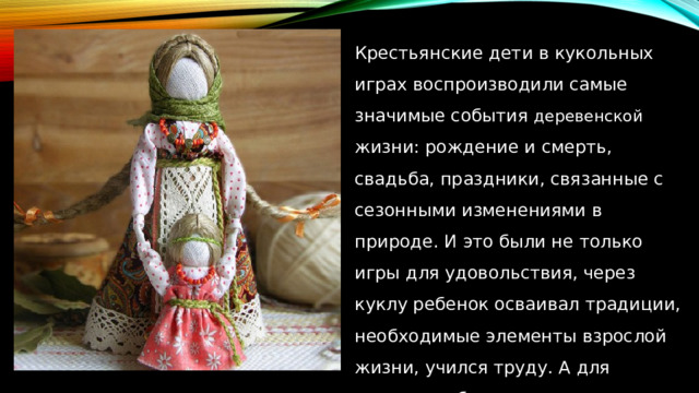 Крестьянские дети в кукольных играх воспроизводили самые значимые события деревенской жизни: рождение и смерть, свадьба, праздники, связанные с сезонными изменениями в природе. И это были не только игры для удовольствия, через куклу ребенок осваивал традиции, необходимые элементы взрослой жизни, учился труду. А для девочки собственноручно сделанная ею кукла была еще и признаком ее мастерства. 
