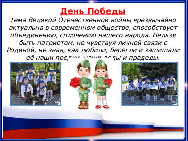 День Победы Тема Великой Отечественной войны чрезвычайно актуальна в современном обществе, способствует объединению, сплочению нашего народа. Нельзя быть патриотом, не чувствуя личной связи с Родиной, не зная, как любили, берегли и защищали её наши предки, наши деды и прадеды. 
