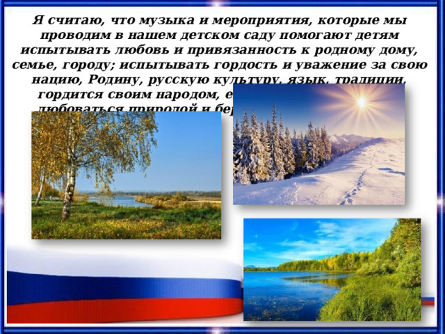 Я считаю, что музыка и мероприятия, которые мы проводим в нашем детском саду помогают детям испытывать любовь и привязанность к родному дому, семье, городу; испытывать гордость и уважение за свою нацию, Родину, русскую культуру, язык, традиции, гордится своим народом, его достижениями, учат любоваться природой и бережно относится к ней. 