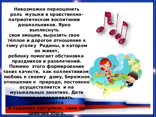 Невозможно  переоценить  роль  музыки  в  нравственно- патриотическом  воспитании дошкольников.  Ярко  выплеснуть свои  эмоции,  выразить  свое тёплое и дорогое  отношение  к тому  уголку  Родины,  в  котором  он живет, ребенку помогает обстановка  праздников  и развлечений.  Помимо  этого формирование таких качеств,  как коллективизм, любовь к своему  дому, бережное отношение к  природе, постоянно осуществляется  и  на  музыкальных  занятиях. Дети учатся  сопереживать,  упражняются в  хороших  поступках,  сами не замечая  этого. 