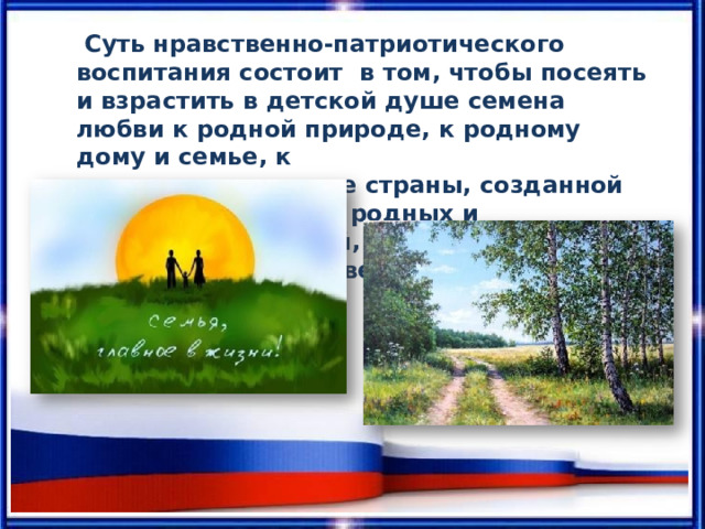 Суть нравственно-патриотического воспитания состоит в  том,  чтобы  посеять  и  взрастить  в  детской  душе семена  любви  к  родной  природе,  к родному  дому  и семье,  к истории  и  культуре страны,  созданной трудами  родных  и близких  людей,  тех,  кого  зовут  соотечественниками. 