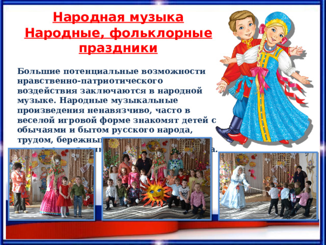 Народная музыка Народные, фольклорные праздники  Большие потенциальные возможности нравственно-патриотического воздействия заключаются в народной музыке. Народные музыкальные произведения ненавязчиво, часто в веселой игровой форме знакомят детей с обычаями и бытом русского народа, трудом, бережным отношением к природе, жизнелюбием, чувством юмора. 