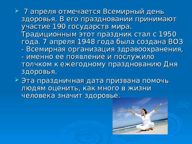  7 апреля отмечается Всемирный день здоровья. В его праздновании принимают участие 190 государств мира. Традиционным этот праздник стал с 1950 года. 7 апреля 1948 года была создана ВОЗ - Всемирная организация здравоохранения, - именно ее появление и послужило толчком к ежегодному празднованию Дня здоровья. Эта праздничная дата призвана помочь людям оценить, как много в жизни человека значит здоровье. 
