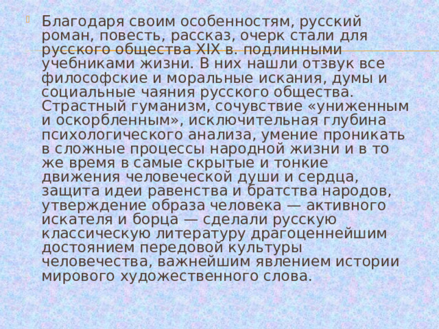 Благодаря своим особенностям, русский роман, повесть, рассказ, очерк стали для русского общества XIX в. подлинными учебниками жизни. В них нашли отзвук все философские и моральные искания, думы и социальные чаяния русского общества. Страстный гуманизм, сочувствие «униженным и оскорбленным», исключительная глубина психологического анализа, умение проникать в сложные процессы народной жизни и в то же время в самые скрытые и тонкие движения человеческой души и сердца, защита идеи равенства и братства народов, утверждение образа человека — активного искателя и борца — сделали русскую классическую литературу драгоценнейшим достоянием передовой культуры человечества, важнейшим явлением истории мирового художественного слова. 