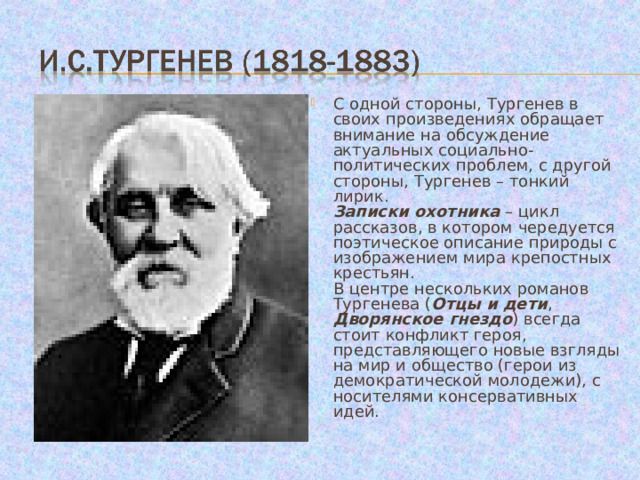 С одной стороны, Тургенев в своих произведениях обращает внимание на обсуждение актуальных социально-политических проблем, с другой стороны, Тургенев – тонкий лирик.  Записки охотника – цикл рассказов, в котором чередуется поэтическое описание природы с изображением мира крепостных крестьян.  В центре нескольких романов Тургенева ( Отцы и дети , Дворянское гнездо ) всегда стоит конфликт героя, представляющего новые взгляды на мир и общество (герои из демократической молодежи), с носителями консервативных идей. 
