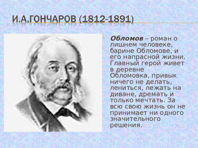 Обломов – роман о лишнем человеке, барине Обломове, и его напрасной жизни. Главный герой живет в деревне Обломовка, привык ничего не делать, лениться, лежать на диване, дремать и только мечтать. За всю свою жизнь он не принимает ни одного значительного решения. 