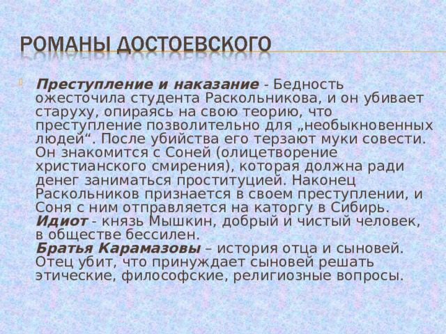 Преступление и наказание - Бедность ожесточила студента Раскольникова, и он убивает старуху, опираясь на свою теорию, что преступление позволительно для „необыкновенных людей“. После убийства его терзают муки совести. Он знакомится с Соней (олицетворение христианского смирения), которая должна ради денег заниматься проституцией. Наконец Раскольников признается в своем преступлении, и Соня с ним отправляется на каторгу в Сибирь.  Идиот - князь Мышкин, добрый и чистый человек, в обществе бессилен.  Братья Карамазовы – история отца и сыновей. Отец убит, что принуждает сыновей решать этические, философские, религиозные вопросы. 